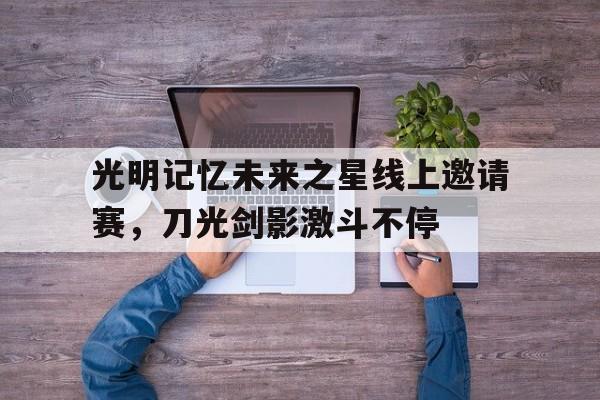 包含光明记忆未来之星线上邀请赛，刀光剑影激斗不停的词条